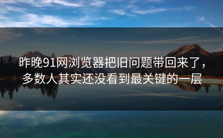 昨晚91网浏览器把旧问题带回来了，多数人其实还没看到最关键的一层