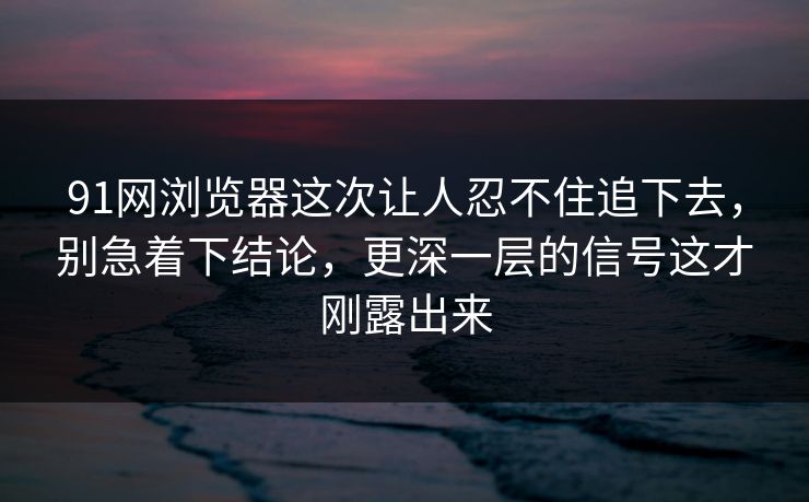 91网浏览器这次让人忍不住追下去，别急着下结论，更深一层的信号这才刚露出来