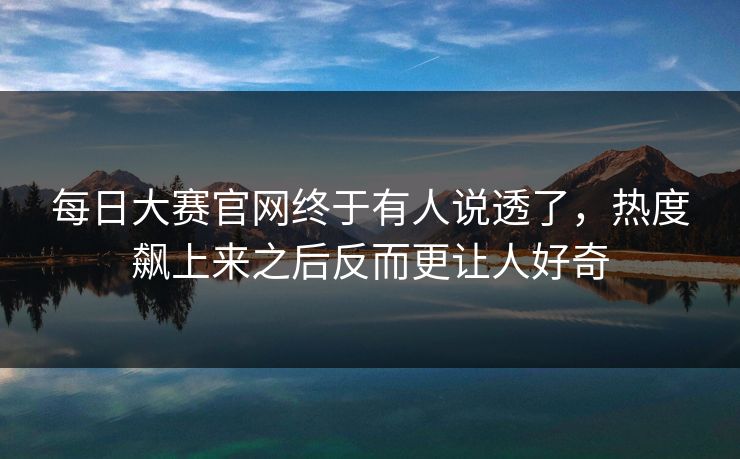 每日大赛官网终于有人说透了，热度飙上来之后反而更让人好奇
