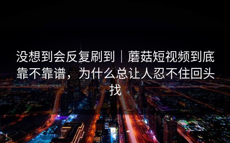 没想到会反复刷到｜蘑菇短视频到底靠不靠谱，为什么总让人忍不住回头找
