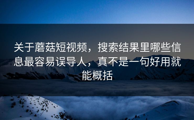 关于蘑菇短视频，搜索结果里哪些信息最容易误导人，真不是一句好用就能概括