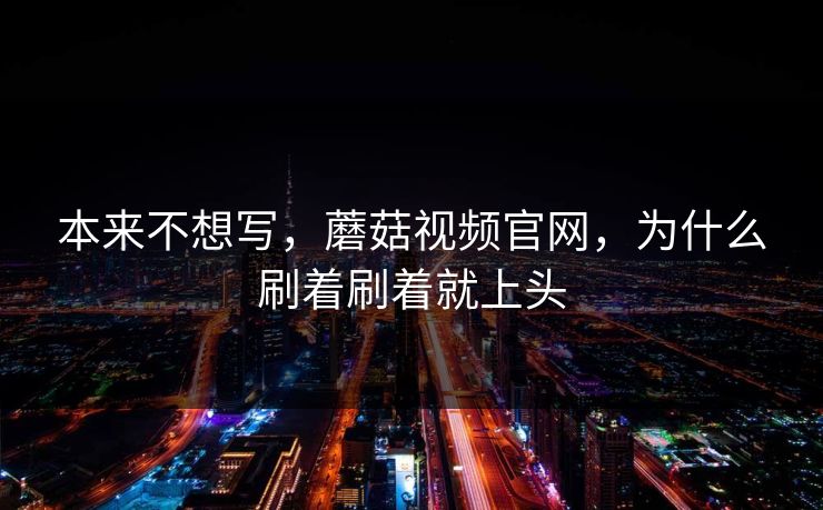 本来不想写，蘑菇视频官网，为什么刷着刷着就上头