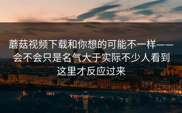 蘑菇视频下载和你想的可能不一样——会不会只是名气大于实际不少人看到这里才反应过来