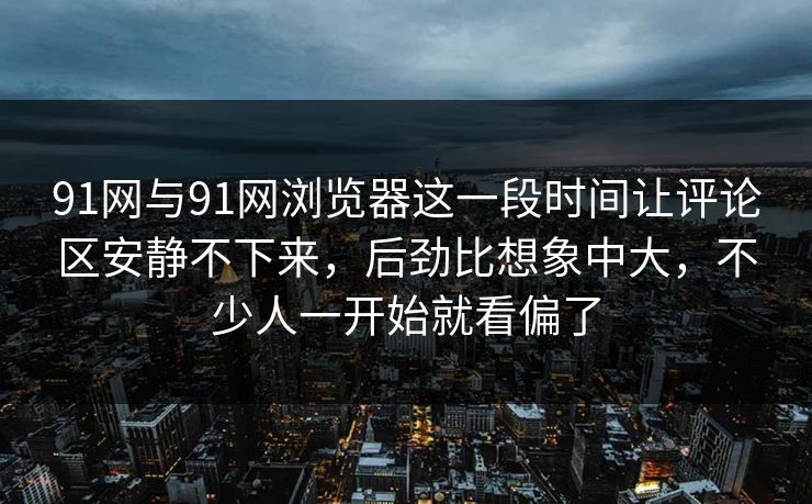 91网与91网浏览器这一段时间让评论区安静不下来，后劲比想象中大，不少人一开始就看偏了