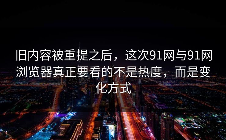旧内容被重提之后，这次91网与91网浏览器真正要看的不是热度，而是变化方式