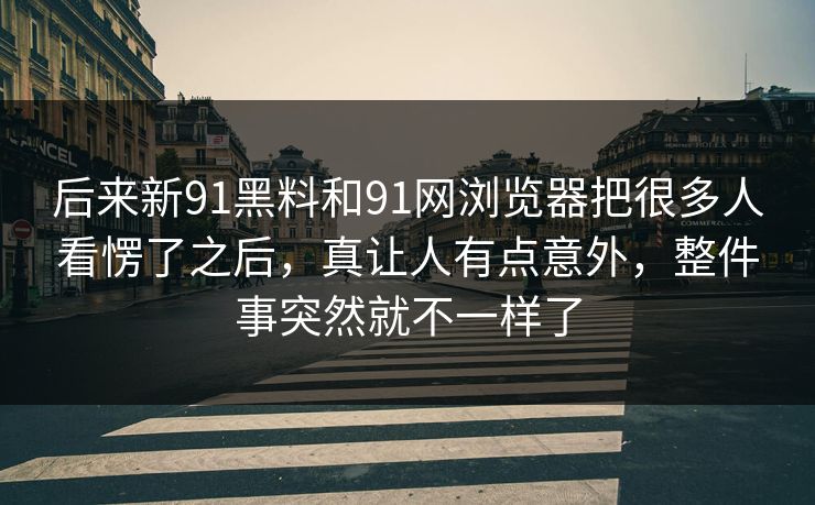 后来新91黑料和91网浏览器把很多人看愣了之后，真让人有点意外，整件事突然就不一样了