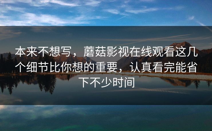 本来不想写，蘑菇影视在线观看这几个细节比你想的重要，认真看完能省下不少时间