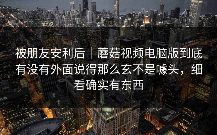 被朋友安利后｜蘑菇视频电脑版到底有没有外面说得那么玄不是噱头，细看确实有东西