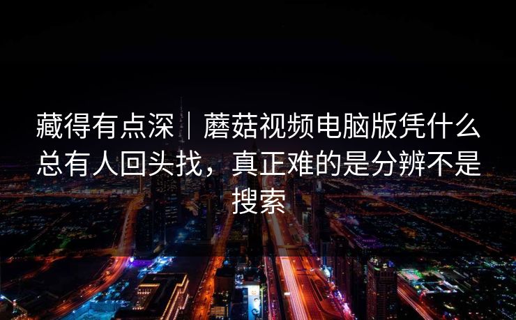 藏得有点深｜蘑菇视频电脑版凭什么总有人回头找，真正难的是分辨不是搜索