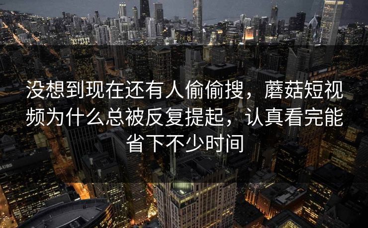 没想到现在还有人偷偷搜，蘑菇短视频为什么总被反复提起，认真看完能省下不少时间