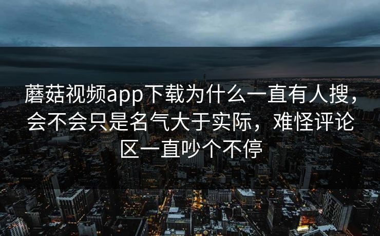蘑菇视频app下载为什么一直有人搜，会不会只是名气大于实际，难怪评论区一直吵个不停
