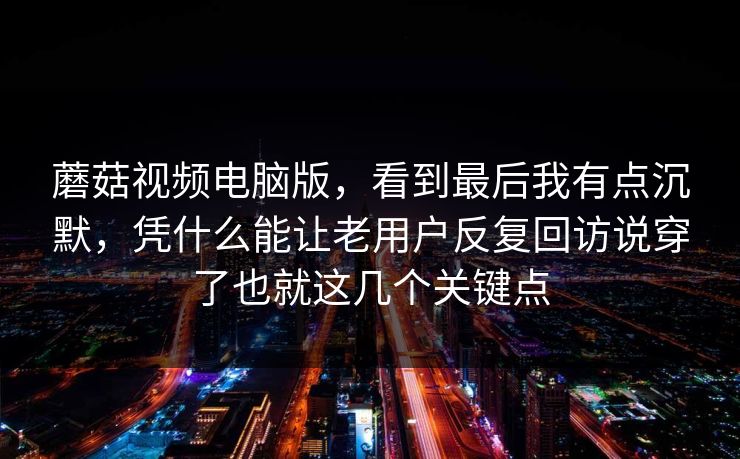 蘑菇视频电脑版，看到最后我有点沉默，凭什么能让老用户反复回访说穿了也就这几个关键点