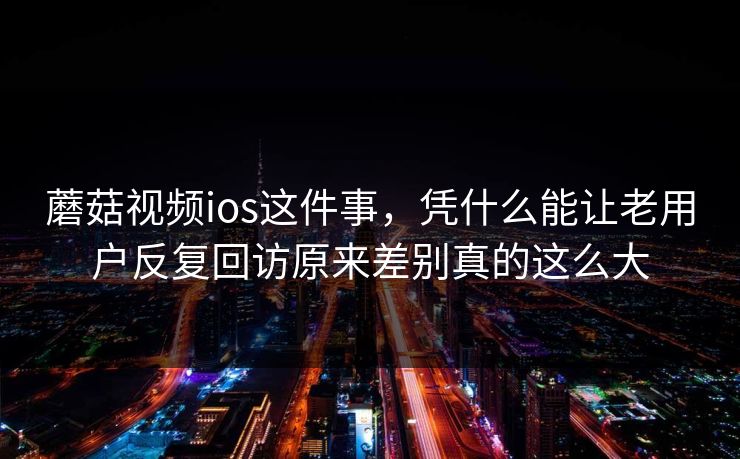 蘑菇视频ios这件事，凭什么能让老用户反复回访原来差别真的这么大