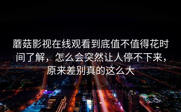 蘑菇影视在线观看到底值不值得花时间了解，怎么会突然让人停不下来，原来差别真的这么大