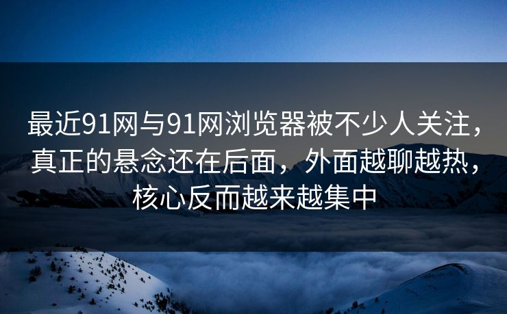 最近91网与91网浏览器被不少人关注，真正的悬念还在后面，外面越聊越热，核心反而越来越集中