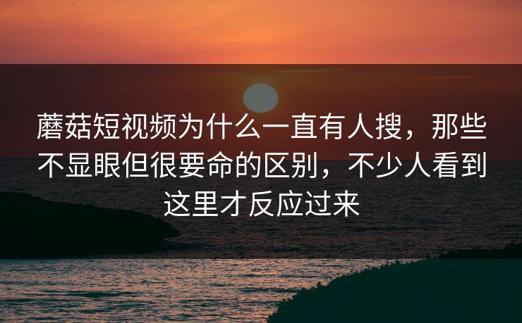 蘑菇短视频为什么一直有人搜，那些不显眼但很要命的区别，不少人看到这里才反应过来