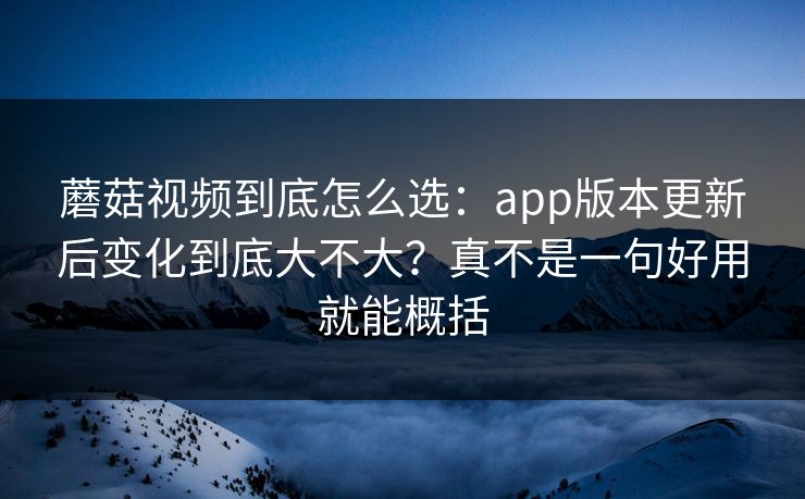 蘑菇视频到底怎么选：app版本更新后变化到底大不大？真不是一句好用就能概括