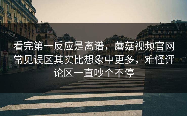 看完第一反应是离谱，蘑菇视频官网常见误区其实比想象中更多，难怪评论区一直吵个不停