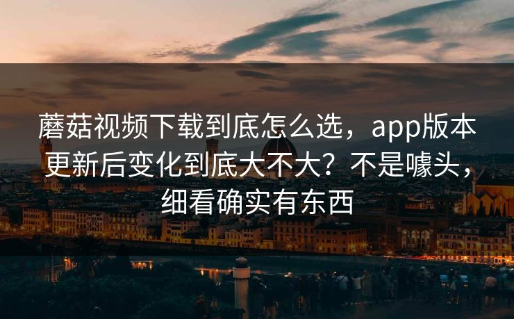蘑菇视频下载到底怎么选，app版本更新后变化到底大不大？不是噱头，细看确实有东西