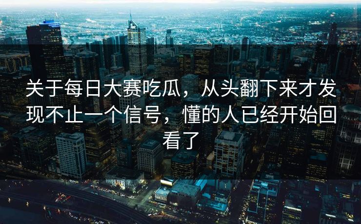 关于每日大赛吃瓜，从头翻下来才发现不止一个信号，懂的人已经开始回看了