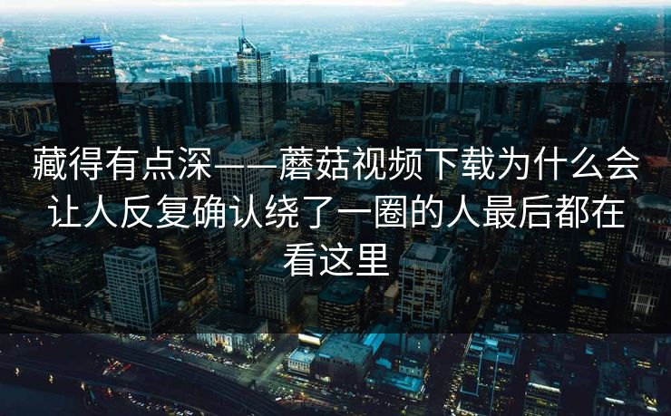 藏得有点深——蘑菇视频下载为什么会让人反复确认绕了一圈的人最后都在看这里