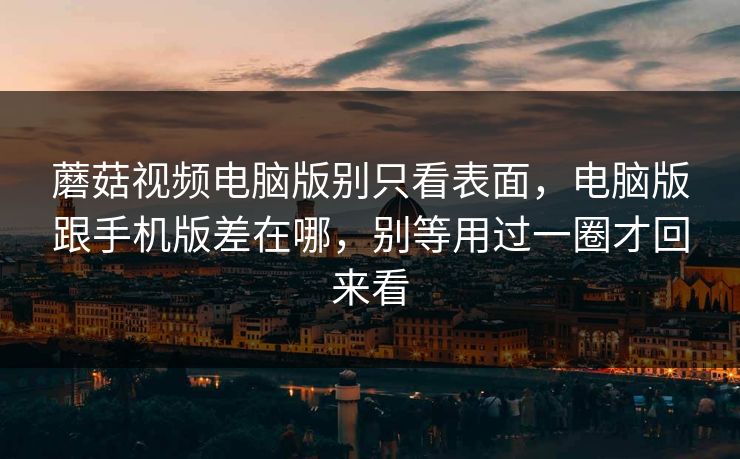 蘑菇视频电脑版别只看表面，电脑版跟手机版差在哪，别等用过一圈才回来看