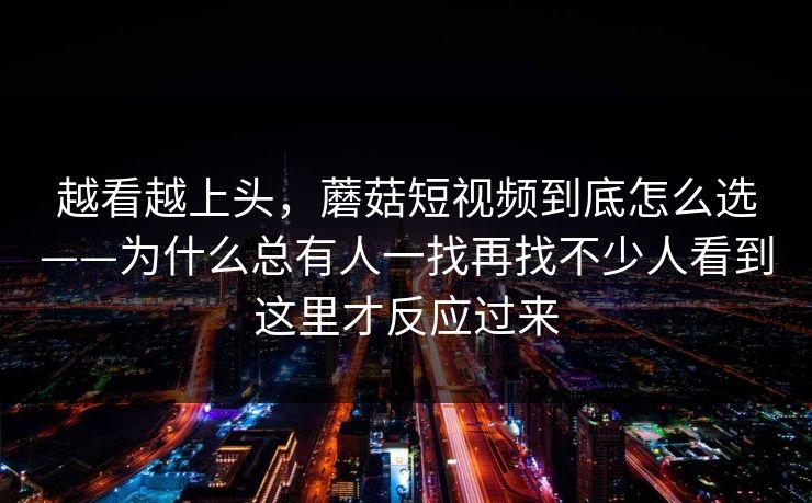 越看越上头，蘑菇短视频到底怎么选——为什么总有人一找再找不少人看到这里才反应过来