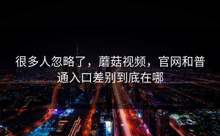 很多人忽略了，蘑菇视频，官网和普通入口差别到底在哪