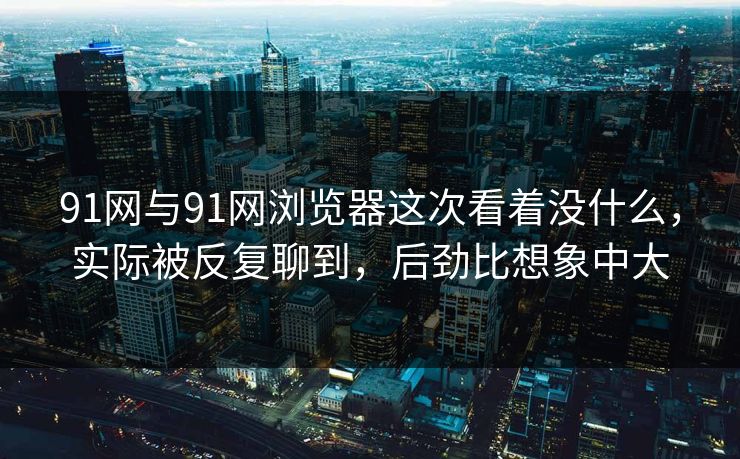 91网与91网浏览器这次看着没什么，实际被反复聊到，后劲比想象中大