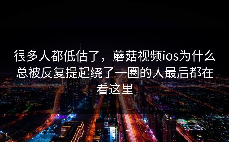 很多人都低估了，蘑菇视频ios为什么总被反复提起绕了一圈的人最后都在看这里