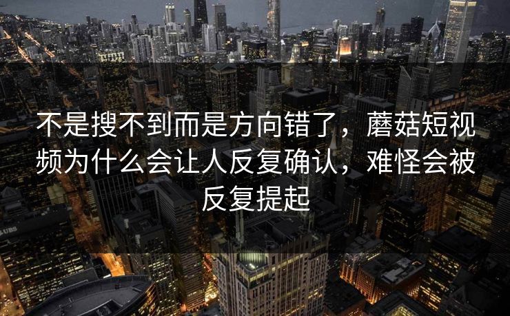 不是搜不到而是方向错了，蘑菇短视频为什么会让人反复确认，难怪会被反复提起