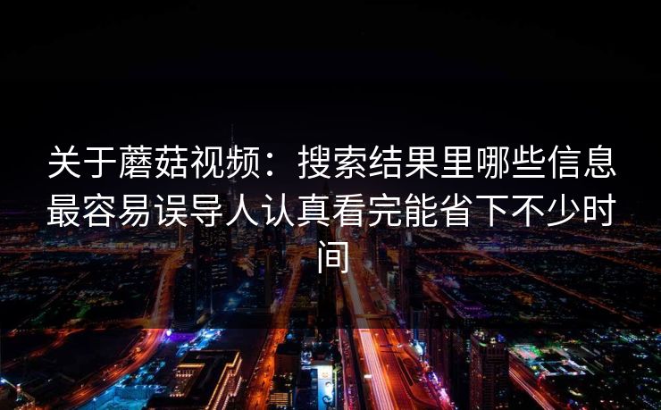 关于蘑菇视频：搜索结果里哪些信息最容易误导人认真看完能省下不少时间