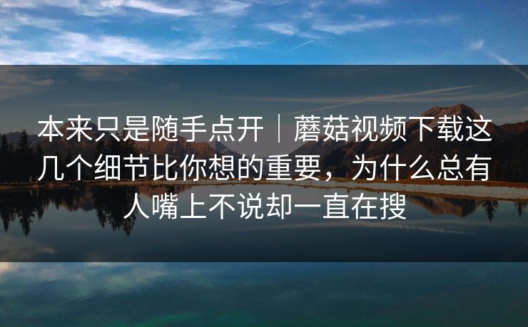 本来只是随手点开｜蘑菇视频下载这几个细节比你想的重要，为什么总有人嘴上不说却一直在搜