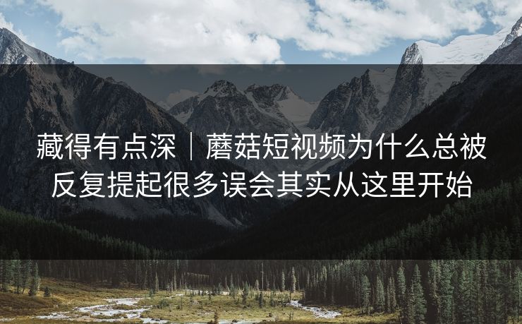 藏得有点深｜蘑菇短视频为什么总被反复提起很多误会其实从这里开始