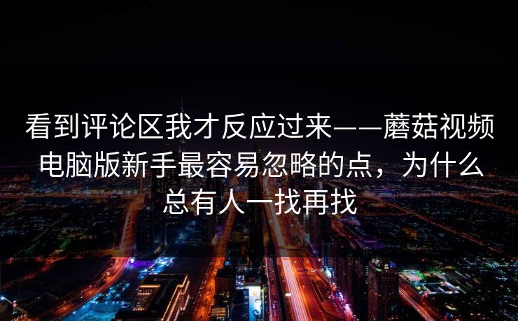 看到评论区我才反应过来——蘑菇视频电脑版新手最容易忽略的点，为什么总有人一找再找