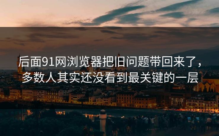 后面91网浏览器把旧问题带回来了，多数人其实还没看到最关键的一层