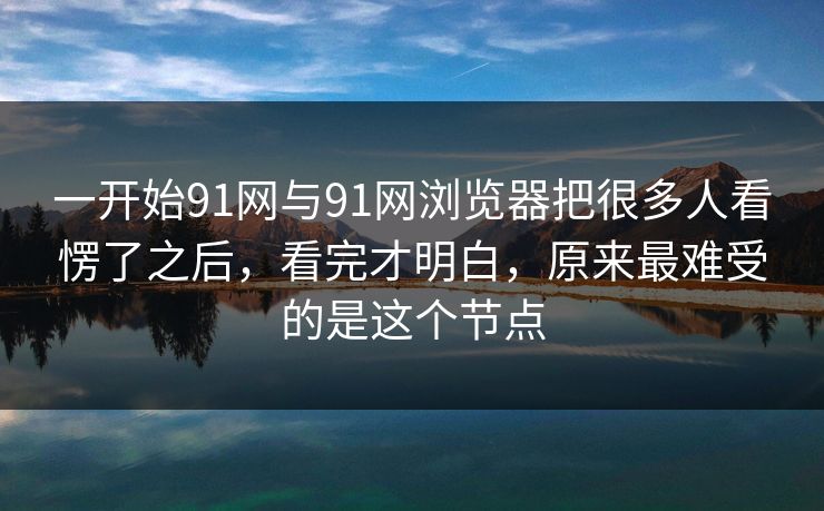 一开始91网与91网浏览器把很多人看愣了之后，看完才明白，原来最难受的是这个节点