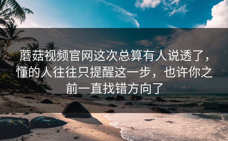 蘑菇视频官网这次总算有人说透了，懂的人往往只提醒这一步，也许你之前一直找错方向了