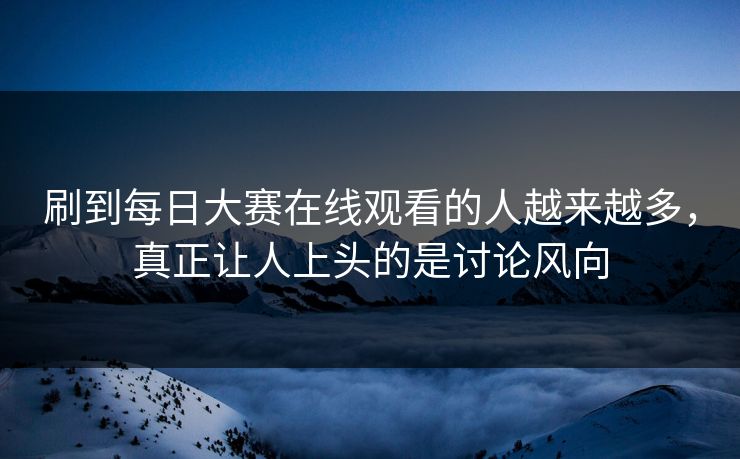 刷到每日大赛在线观看的人越来越多，真正让人上头的是讨论风向