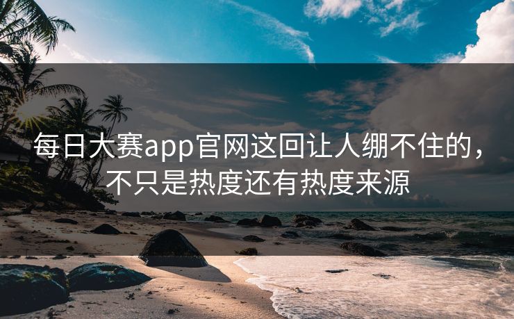 每日大赛app官网这回让人绷不住的，不只是热度还有热度来源