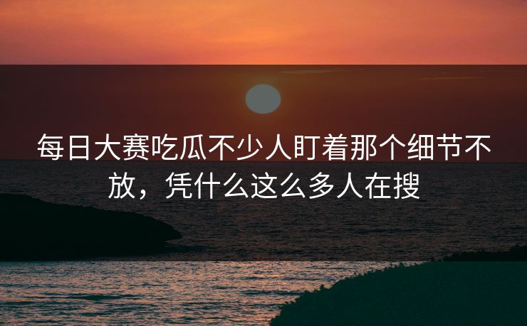 每日大赛吃瓜不少人盯着那个细节不放，凭什么这么多人在搜