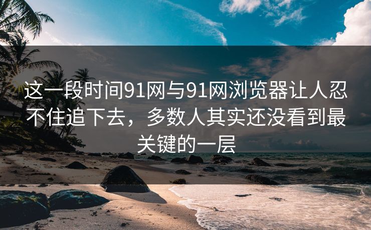 这一段时间91网与91网浏览器让人忍不住追下去，多数人其实还没看到最关键的一层