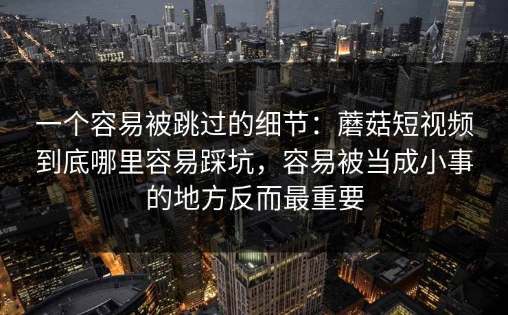 一个容易被跳过的细节：蘑菇短视频到底哪里容易踩坑，容易被当成小事的地方反而最重要