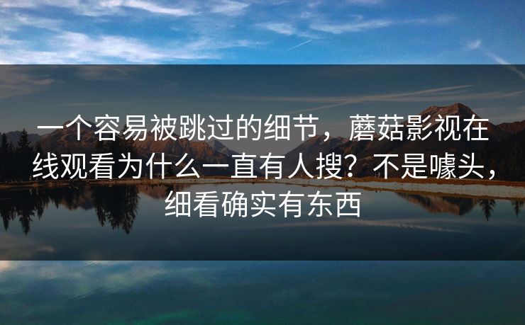 一个容易被跳过的细节，蘑菇影视在线观看为什么一直有人搜？不是噱头，细看确实有东西