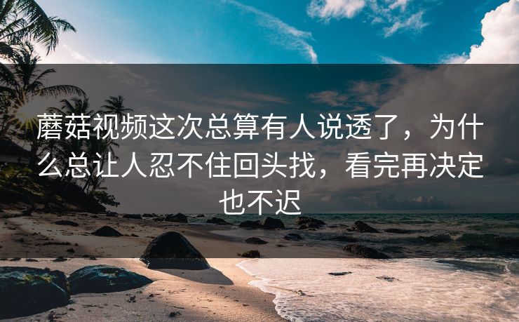 蘑菇视频这次总算有人说透了，为什么总让人忍不住回头找，看完再决定也不迟