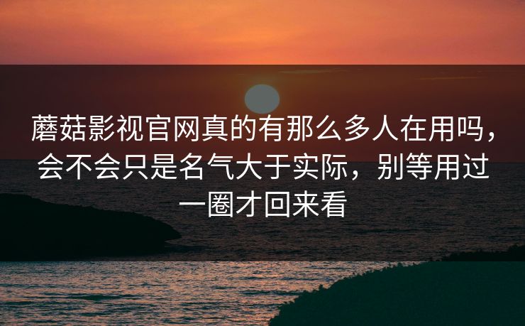 蘑菇影视官网真的有那么多人在用吗,会不会只是名气大于实际,别等用过一圈才回来看 蘑菇影视官网真的有那么多人在用吗,会不会只是名气大于实际,别等用过一圈才回来看