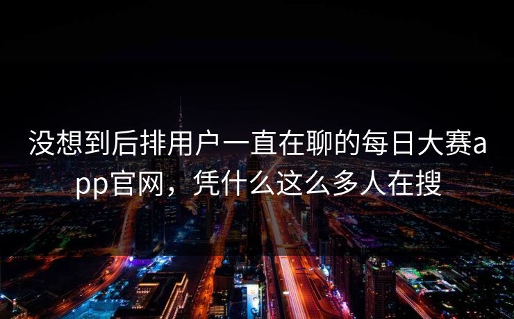 没想到后排用户一直在聊的每日大赛app官网,凭什么这么多人在搜 没想到后排用户一直在聊的每日大赛app官网,凭什么这么多人在搜