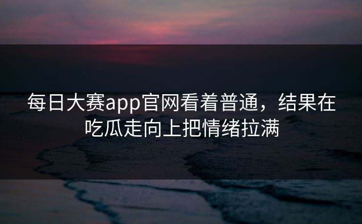 每日大赛app官网看着普通,结果在吃瓜走向上把情绪拉满 每日大赛app官网看着普通,结果在吃瓜走向上把情绪拉满