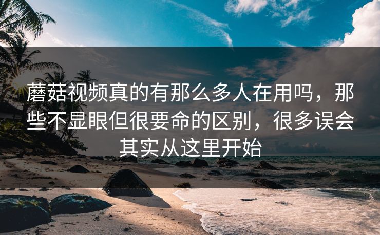 蘑菇视频真的有那么多人在用吗,那些不显眼但很要命的区别,很多误会其实从这里开始 蘑菇视频真的有那么多人在用吗,那些不显眼但很要命的区别,很多误会其实从这里开始