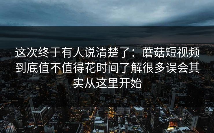 这次终于有人说清楚了：蘑菇短视频到底值不值得花时间了解很多误会其实从这里开始